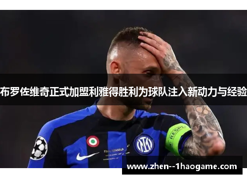布罗佐维奇正式加盟利雅得胜利为球队注入新动力与经验 布罗佐维奇正式加盟利雅得胜利为球队注入新动力与经验