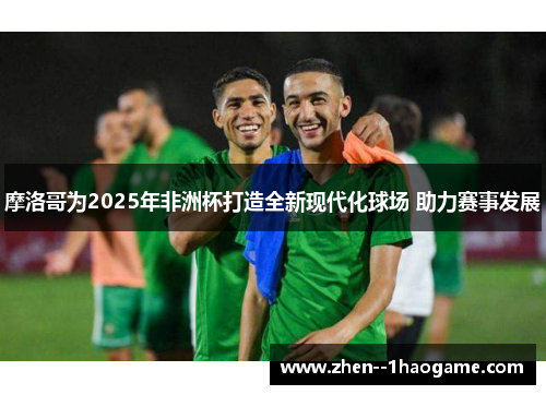摩洛哥为2025年非洲杯打造全新现代化球场 助力赛事发展 摩洛哥为2025年非洲杯打造全新现代化球场 助力赛事发展